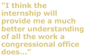 "I think the internship will provide me a much better understanding of all the work a congressional office does..."