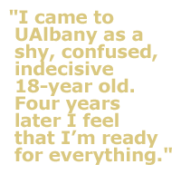 I came to UAlbany as a shy, confused, indecisive 18-year old. Four years later I feel that Im ready for everything.