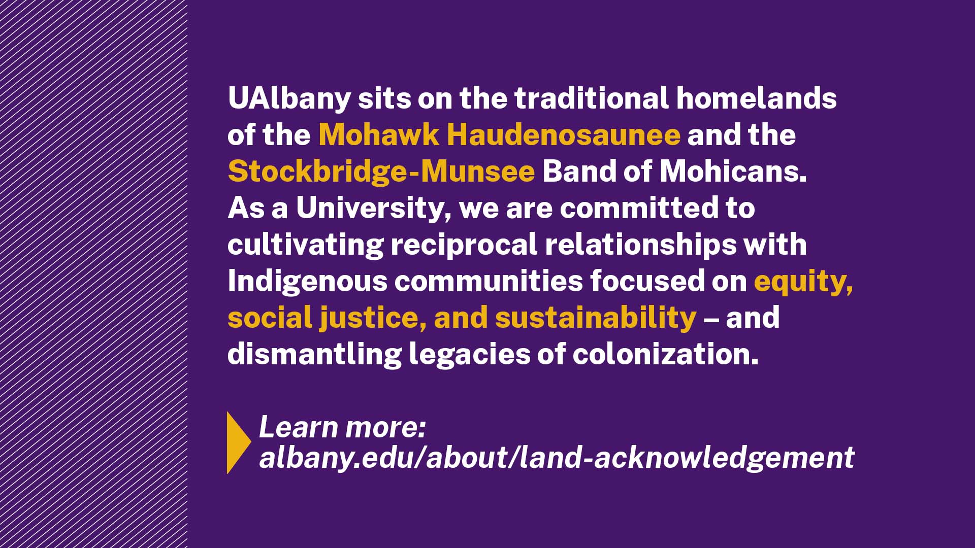 A purple slide that includes the following except from the UAlbany land acknowledgement: "UAlbany sits on the traditional homelands of the Mohawk Haudenosaunee and the Stockbridge-Munsee Band of Mohicans. As a University, we are committed to cultivating reciprocal relationships with Indigenous communities focused on equity, social justice, and sustainability — and dismantling legacies of colonization."
