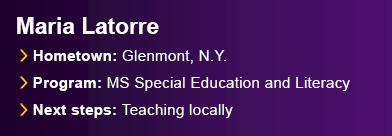 Maria Latorre. Hometown: Glenmont, N.Y. Program: M.S. Special Education and Literacy. Next Steps: Teaching locally.