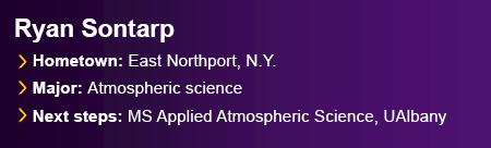Ryan Sontarp. Hometown: East Northport, N.Y. Major: Atmospheric science. Next Steps: Master’s in Applied Atmospheric Science, UAlbany.