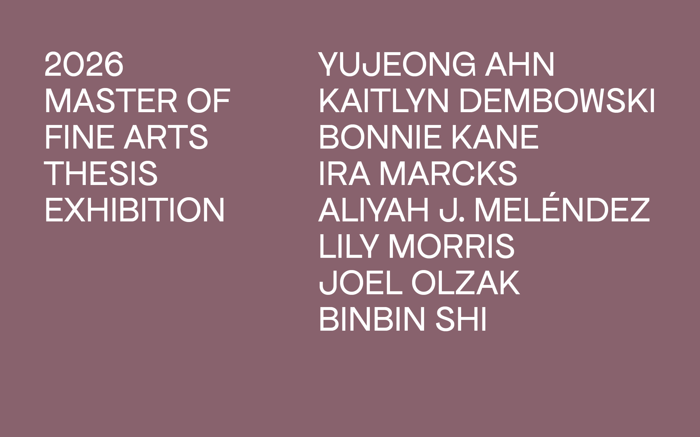 2026 Master of Fine Arts Thesis Exhibition; Yujeong Ahn, Kaitlyn Dembowski, Bonnie Kane, Ira Marcks, Aliyah J. Meléndez, Lily Morris, Joel Olzak, Binbin Shi