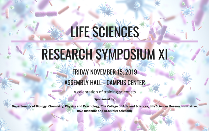 A faded image of brightly colored genetic material behind black text that reads, Life Sciences Research Symopsium XI/ Friday November 15, 2019/Assembly Hall - Campus Center/ A celebration of training scientists/ Sponsored by: Departments of Biology, Chemistry, Physics and Psychology, The College of Arts and Sciences, Life Sciences Research Initiative, RNA Institute and Krackler Scientific