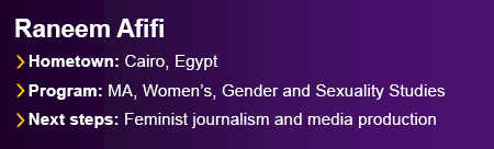 Featured graduate Raneem Afifi from Cairo, Egypt. Program, Master of Arts in Women’s, Gender and Sexuality Studies. Next Steps include continuing her work as a feminist journalist and trainer in gender-sensitive media production.