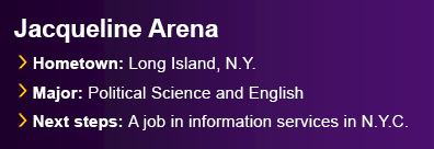 Graduate Jacqueline Arena from Long Island, N.Y. Majored in Political Science and English. Next steps are a job in information services in New York City.