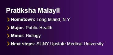 Graduate Pratiksha Malayil. Major, Public Health. Minor, Biology. Hometown, Long Island, N.Y. Next Steps: SUNY Upstate Medical University.