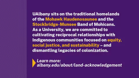 A purple slide that includes the following except from the UAlbany land acknowledgement: "UAlbany sits on the traditional homelands of the Mohawk Haudenosaunee and the Stockbridge-Munsee Band of Mohicans. As a University, we are committed to cultivating reciprocal relationships with Indigenous communities focused on equity, social justice, and sustainability — and dismantling legacies of colonization."