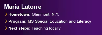 Maria Latorre. Hometown: Glenmont, N.Y. Program: M.S. Special Education and Literacy. Next Steps: Teaching locally.