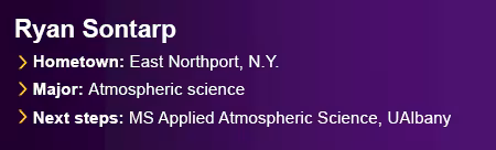 Ryan Sontarp. Hometown: East Northport, N.Y. Major: Atmospheric science. Next Steps: Master’s in Applied Atmospheric Science, UAlbany.