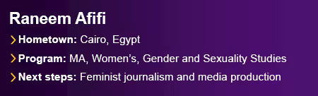 Featured graduate Raneem Afifi from Cairo, Egypt. Program, Master of Arts in Women’s, Gender and Sexuality Studies. Next Steps include continuing her work as a feminist journalist and trainer in gender-sensitive media production.