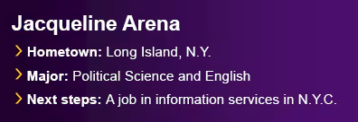 Graduate Jacqueline Arena from Long Island, N.Y. Majored in Political Science and English. Next steps are a job in information services in New York City.