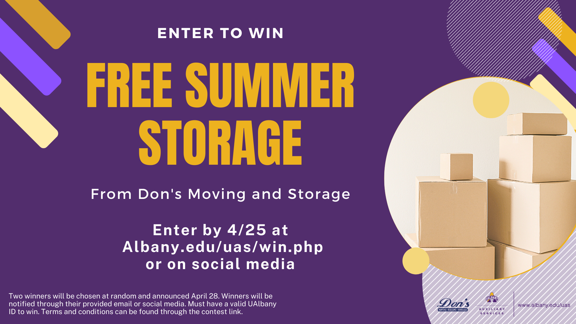 Enter to win Free Summer Storage from Don's Moving and Storage. Enter by 4/25 at Albany.edu/ein.php or on social media. Two winners will be chosen at random and announced April 28th. Winners will be notified through their provided email or social media. Must have a valid UAlbany ID to win. Terms and conditions can be found through the contest link. 