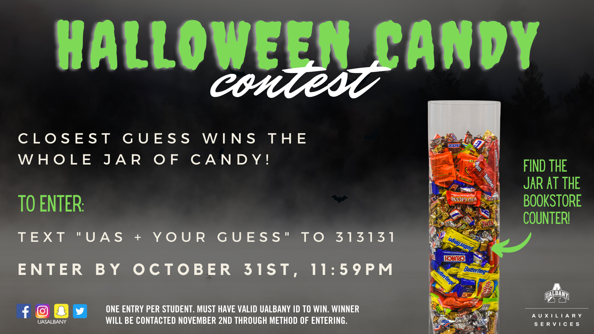 Halloween Candy Contest. Closest guess wins the whole jar of candy! To enter: Text "UAS" + your guess to 313131. Enter by October 31st, 11:59PM. One entry per student. Must have valid UAlbany ID to win. Winner will be contacted November 2nd through method of entering. Dark grey background with fog effect and bat graphics. White text with lime green accent text. UAS social media images on the bottom left corner. Facebook icon, instagram icon, snapchat icon, and twitter icon in a row. 