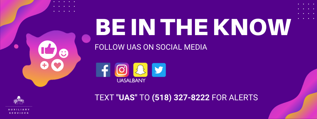be in the know! Follow UAS on social media. Social media icons: Facebook icon, white F in blue box, Instagram icon- white camera outline in pink box, snapchat icon with white ghost figure in yellow box, twitter icon with white bird icon in blue box. @UASALBANY. Text "UAS" to 518-327-8222 for alerts. UAlbany split A logo with Auxiliary Services text underneath. Purple background with white text. Purple to orange gradient graphics with white icons. Thumbs up icon, smiley face icon, plus sign icon, and heart icon. 