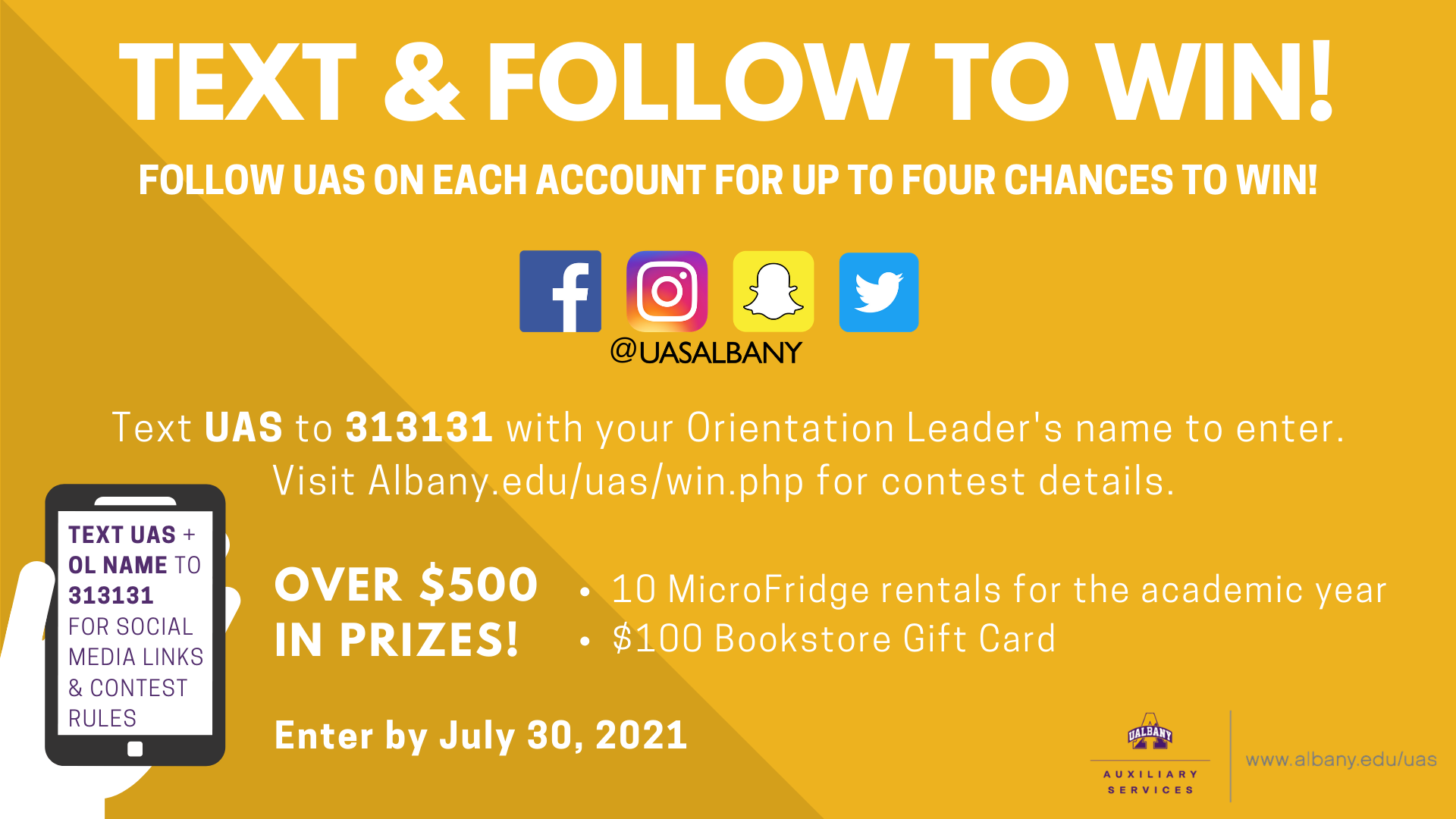 TEXT & FOLLOW TO WIN! FOLLOW UAS ON EACH ACCOUNT FOR UP TO FOUR CHANCES TO WIN! Facebook icon, Instagram icon, Snapchat icon, and Twitter icon in a row all @UASALBANY. Text UAS to 313131 with your Orientation Leader's name to enter. Visit Albany.edu/uas/win.php for contest details. OVER $500 IN PRIZES! 10 MicroFridge rentals for the academic year   $100 Bookstore Gift Card. Enter by July 30, 2021. Auxiliary services A logo. Cellphone graphic with the words Text uas + OL Name to 313131 for social media links & contest rules on screen.  