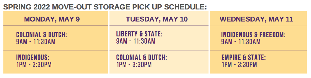 Spring 2022 move-out storage pickup schedule. Monday, May 9: Colonial & Dutch: 9am-11:30am. Indigenous: 1pm-3:30pm. Tuesday, May 10th: Liberty & State: 9am-11:30am. Colonial & Dutch: 1pm-3:30pm. Wednesday, May 11th: Indigenous & Freedom: 9am-11:30am. Empire & State: 1pm-3:30pm. 