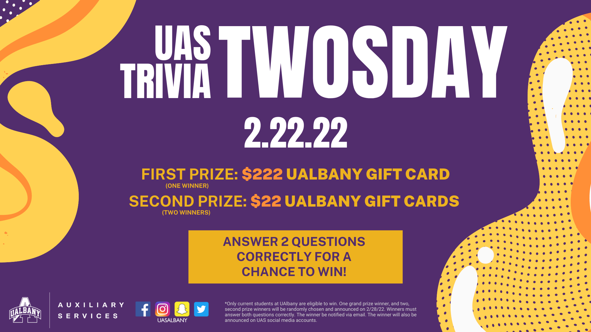 Bold text in white on purple background: UAS Trivia TWOSDAY. 2.22.22. Gold text on purple background: First prize, one winner: win $222 UAlbany gift card. Second prize, two winners: win $22 UAlbany gift cards. Purple text in gold rectangle box: Answer 2 questions  correctly for a chance to win! *Only current students at UAlbany are eligible to win. One grand prize winner, and two, second prize winners will be randomly chosen and announced on 2/28/22. Winners must answer both questions correctly. The winner be notified via email. The winner will also be announced on UAS social media accounts. White UAS Albany A logo. Auxiliary Services. Text on 